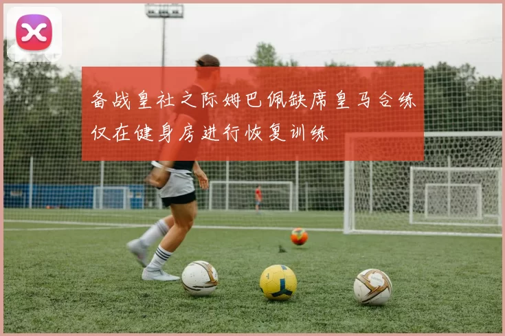 备战皇社之际姆巴佩缺席皇马合练仅在健身房进行恢复训练