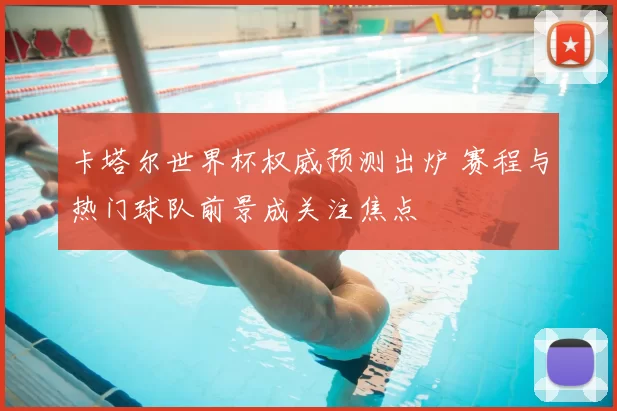 卡塔尔世界杯权威预测出炉 赛程与热门球队前景成关注焦点