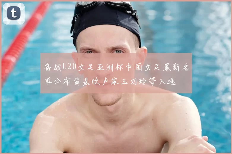 备战U20女足亚洲杯中国女足最新名单公布黄嘉欣卢家玉刘玲等入选