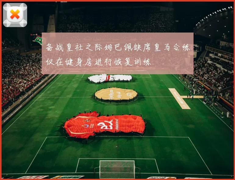 备战皇社之际姆巴佩缺席皇马合练仅在健身房进行恢复训练