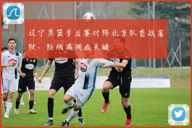辽宁男篮季后赛对阵北京队首战落败，防线漏洞成关键