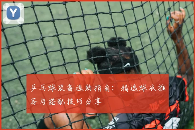 乒乓球装备选购指南：精选球衣推荐与搭配技巧分享