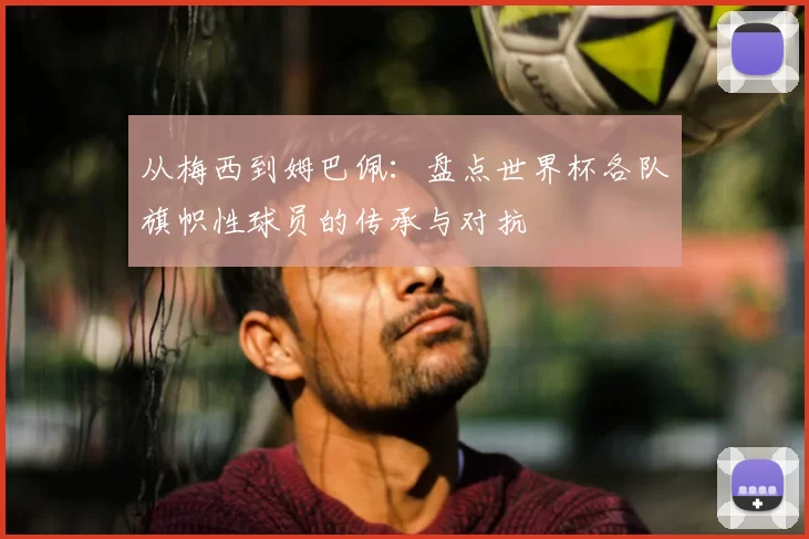 从梅西到姆巴佩：盘点世界杯各队旗帜性球员的传承与对抗