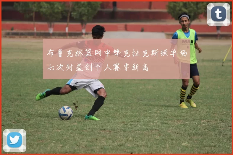布鲁克林篮网中锋克拉克斯顿单场七次封盖创个人赛季新高