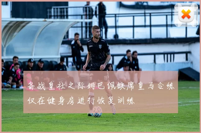 备战皇社之际姆巴佩缺席皇马合练仅在健身房进行恢复训练