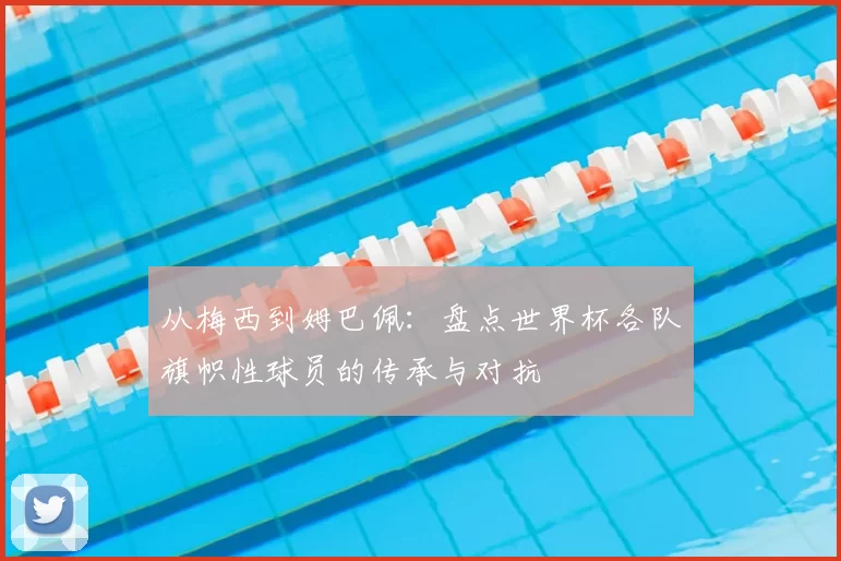 从梅西到姆巴佩：盘点世界杯各队旗帜性球员的传承与对抗