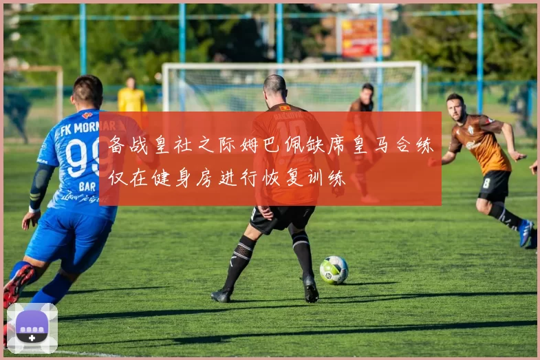 备战皇社之际姆巴佩缺席皇马合练仅在健身房进行恢复训练