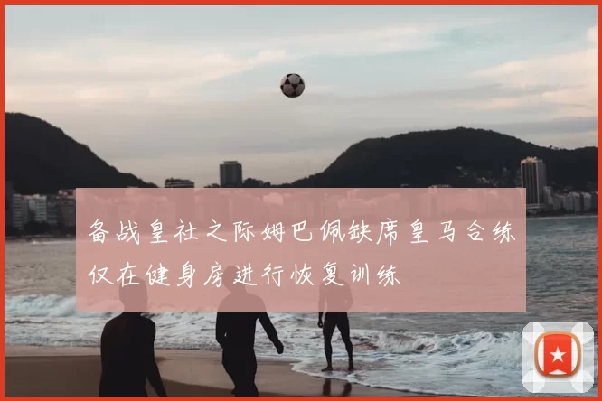 备战皇社之际姆巴佩缺席皇马合练仅在健身房进行恢复训练