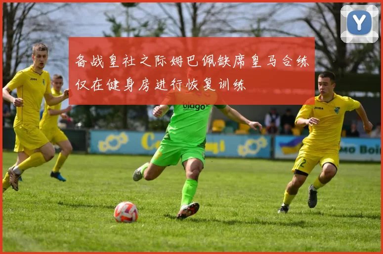 备战皇社之际姆巴佩缺席皇马合练仅在健身房进行恢复训练