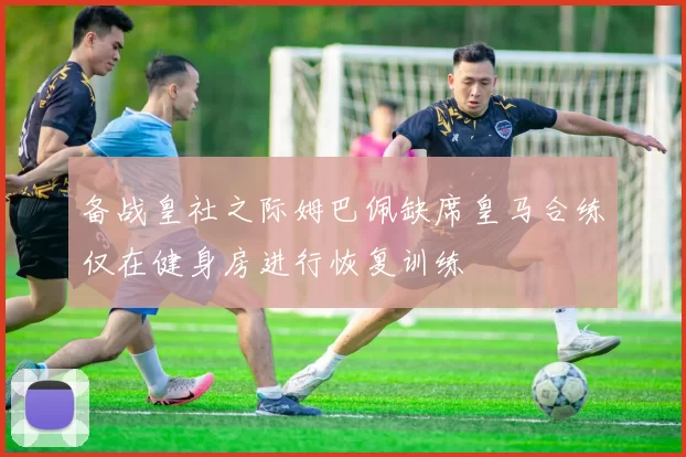 备战皇社之际姆巴佩缺席皇马合练仅在健身房进行恢复训练