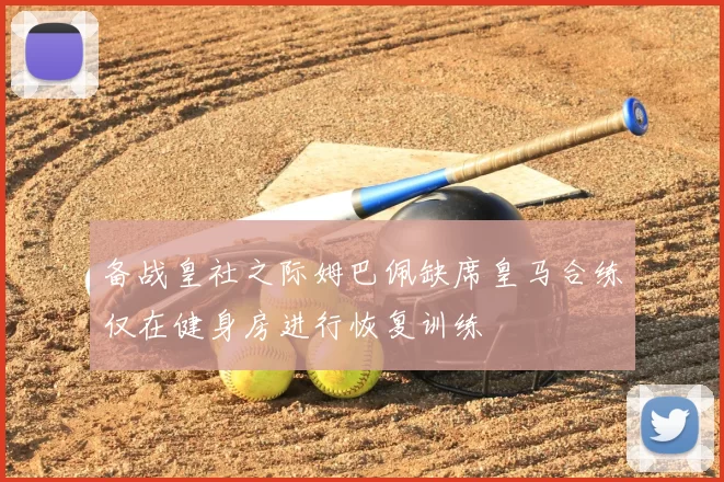 备战皇社之际姆巴佩缺席皇马合练仅在健身房进行恢复训练