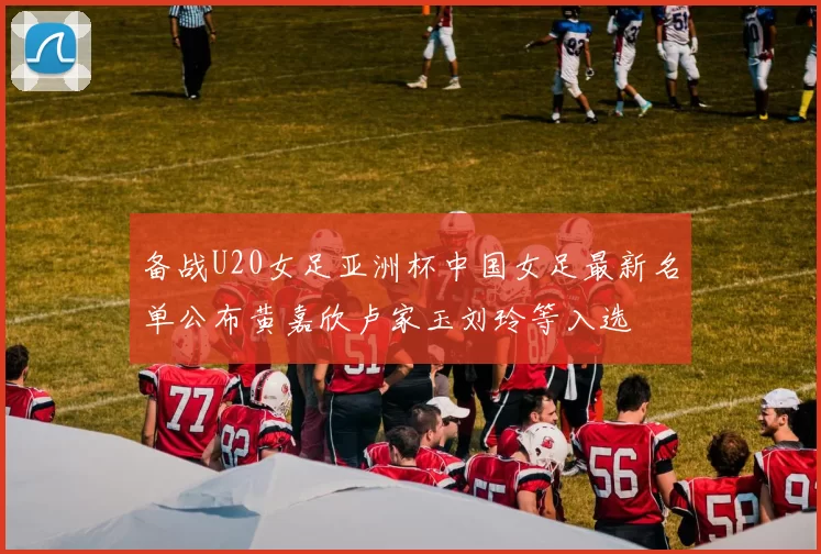 备战U20女足亚洲杯中国女足最新名单公布黄嘉欣卢家玉刘玲等入选