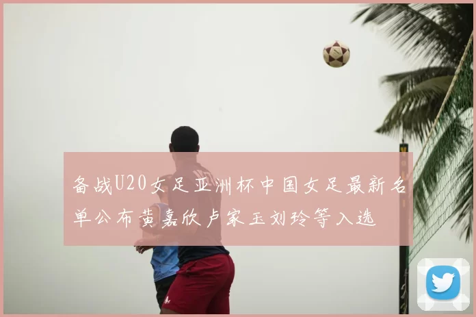 备战U20女足亚洲杯中国女足最新名单公布黄嘉欣卢家玉刘玲等入选