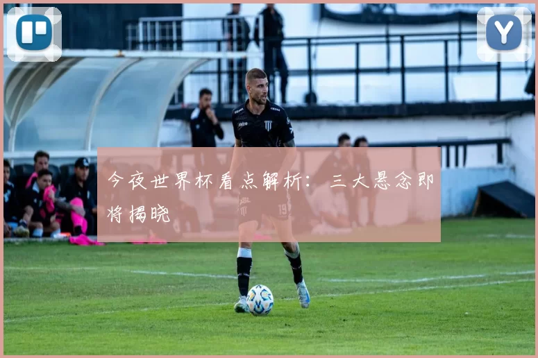 今夜世界杯看点解析：三大悬念即将揭晓