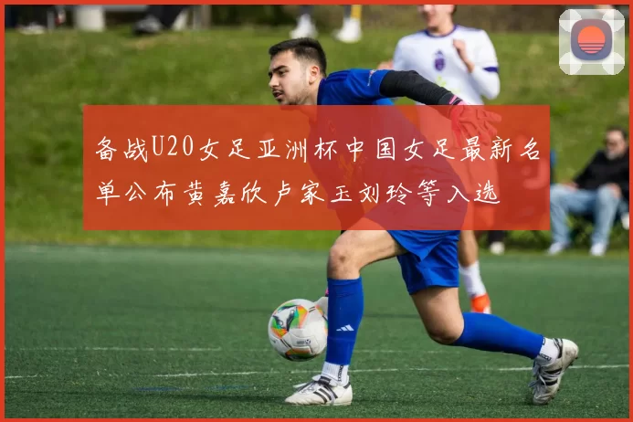 备战U20女足亚洲杯中国女足最新名单公布黄嘉欣卢家玉刘玲等入选
