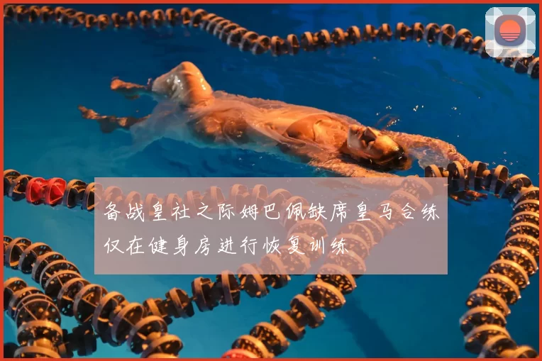备战皇社之际姆巴佩缺席皇马合练仅在健身房进行恢复训练