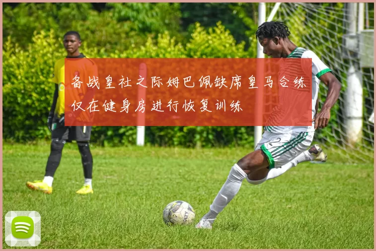 备战皇社之际姆巴佩缺席皇马合练仅在健身房进行恢复训练