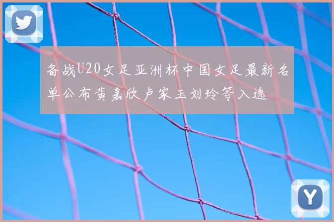 备战U20女足亚洲杯中国女足最新名单公布黄嘉欣卢家玉刘玲等入选