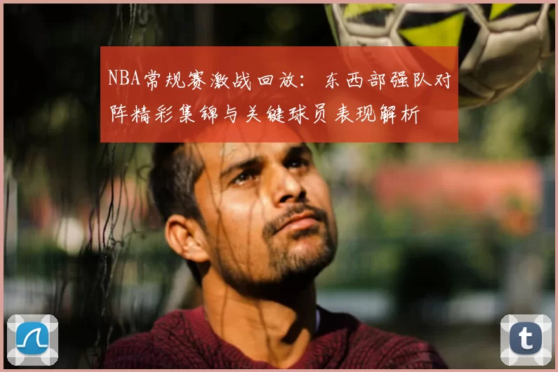 NBA常规赛激战回放：东西部强队对阵精彩集锦与关键球员表现解析