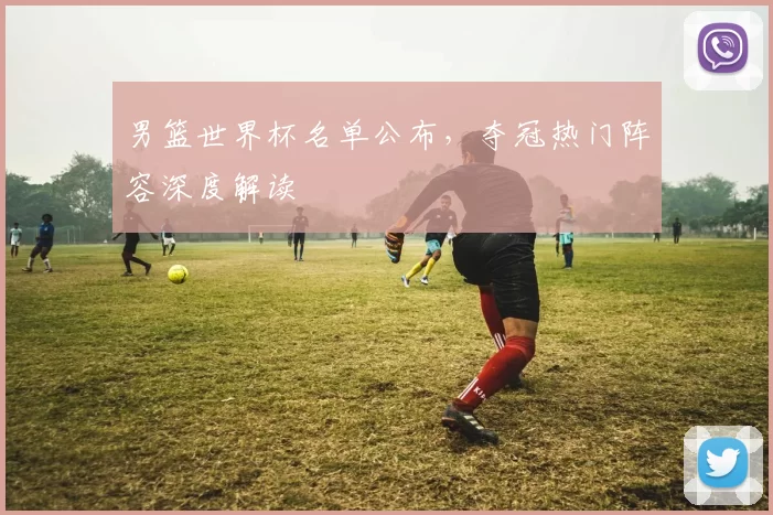 男篮世界杯名单公布，夺冠热门阵容深度解读
