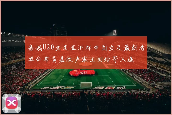 备战U20女足亚洲杯中国女足最新名单公布黄嘉欣卢家玉刘玲等入选