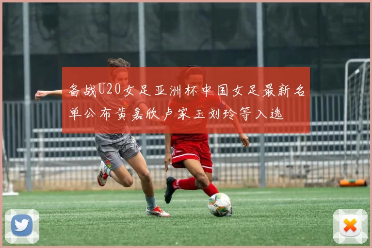 备战U20女足亚洲杯中国女足最新名单公布黄嘉欣卢家玉刘玲等入选