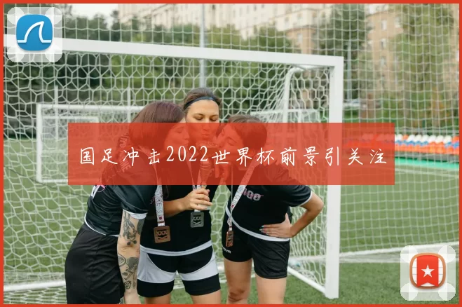 国足冲击2022世界杯前景引关注