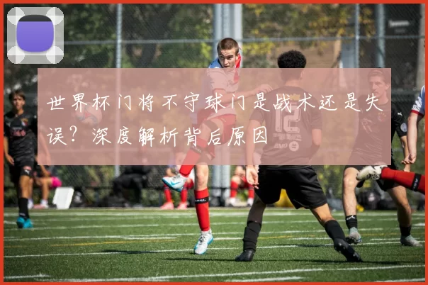 世界杯门将不守球门是战术还是失误？深度解析背后原因