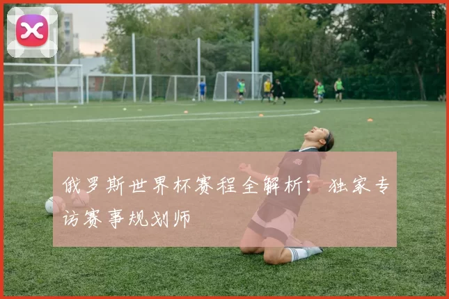 俄罗斯世界杯赛程全解析:独家专访赛事规划师