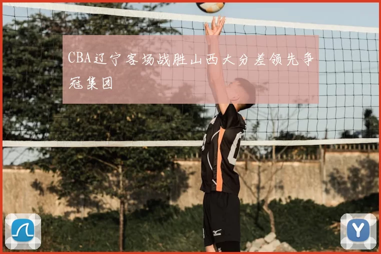 CBA辽宁客场战胜山西大分差领先争冠集团