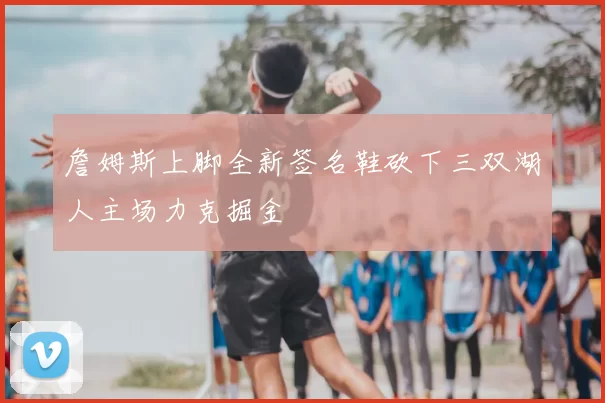 詹姆斯上脚全新签名鞋砍下三双湖人主场力克掘金